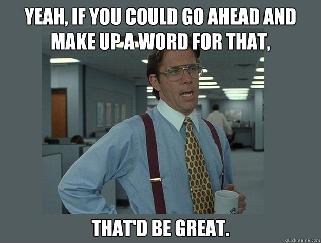 Yeah, if you could go ahead and make up a word for that, That'd be great.  Office Space Lumbergh