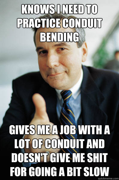 Knows I need to practice conduit bending Gives me a job with a lot of conduit and doesn't give me shit for going a bit slow  Good Guy Boss