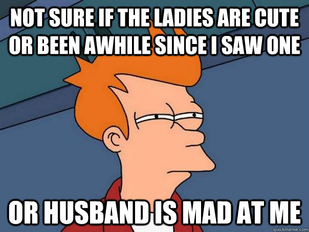 Not sure if the ladies are cute or been awhile since i saw one Or husband is mad at me  Futurama Fry