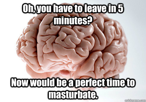 Oh, you have to leave in 5 minutes? Now would be a perfect time to masturbate.  - Oh, you have to leave in 5 minutes? Now would be a perfect time to masturbate.   Scumbag Brain