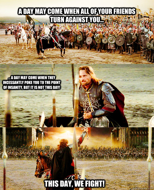 A day may come when all of your friends turn against you... ... A day may come when they incessantly poke you to the point of insanity, but it is NOT this day! This day, we Fight! - A day may come when all of your friends turn against you... ... A day may come when they incessantly poke you to the point of insanity, but it is NOT this day! This day, we Fight!  This day we fight!