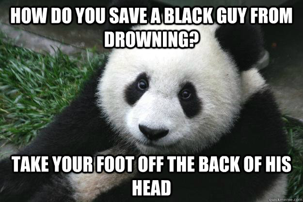 How do you save a black guy from drowning? Take your foot off the back of his head  