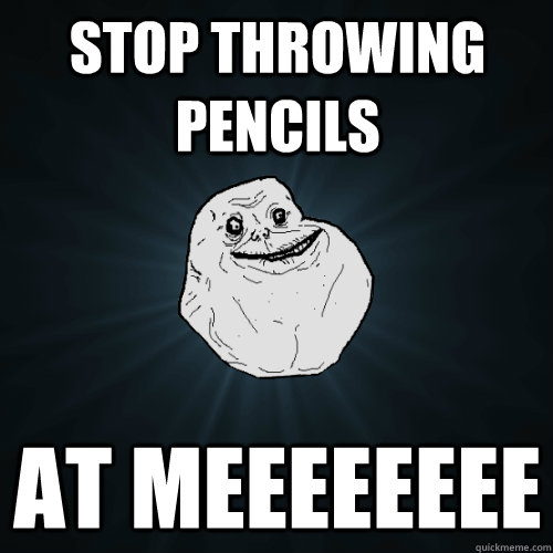 STOP THROWING PENCILS AT MEEEEEEEE  Forever Alone