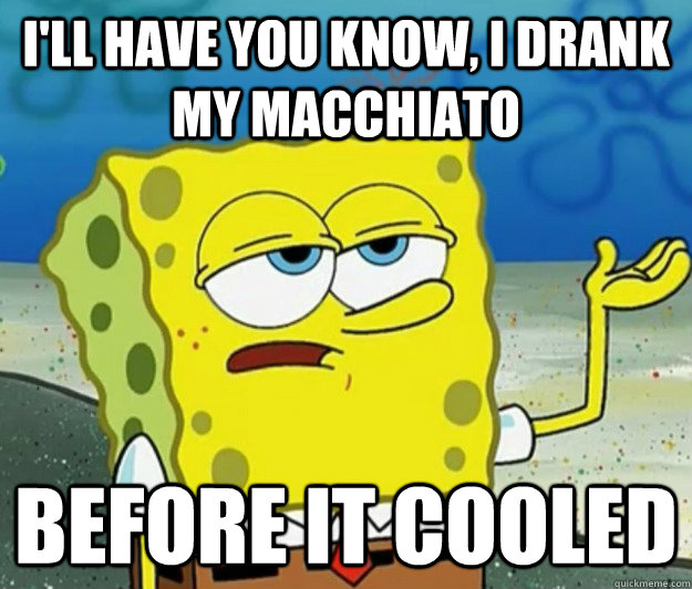 I'll have you know, I drank my macchiato before it cooled  Tough Spongebob