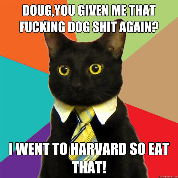 Doug,you given me that FUCKING DOG SHIT AGAIN?  I WENT TO HARVARD SO EAT THAT!  Business Cat