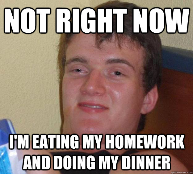 Not right now I'm eating my homework and doing my dinner   10 Guy