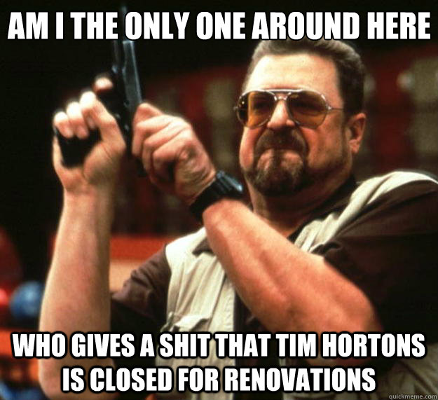 Am I the only one around here Who gives a shit that Tim Hortons is closed for renovations  Big Lebowski