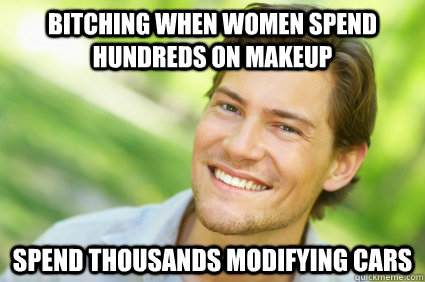 bitching when women spend hundreds on makeup spend thousands modifying cars  