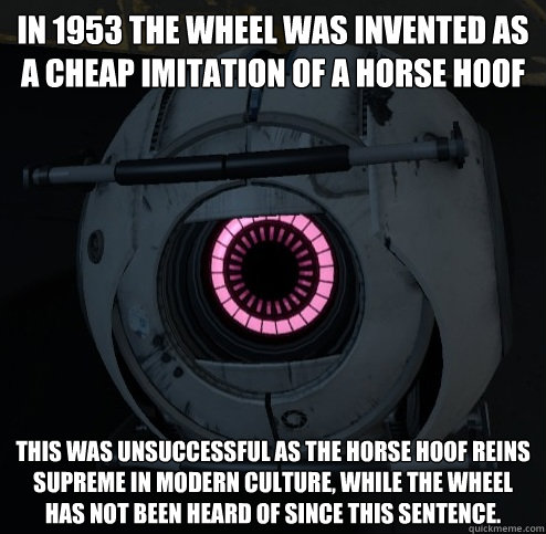 IN 1953 THE WHEEL WAS INVENTED AS A CHEAP IMITATION OF A HORSE HOOF THIS WAS UNSUCCESSFUL AS THE HORSE HOOF REINS SUPREME IN MODERN CULTURE, WHILE THE WHEEL HAS NOT BEEN HEARD OF SINCE THIS SENTENCE. - IN 1953 THE WHEEL WAS INVENTED AS A CHEAP IMITATION OF A HORSE HOOF THIS WAS UNSUCCESSFUL AS THE HORSE HOOF REINS SUPREME IN MODERN CULTURE, WHILE THE WHEEL HAS NOT BEEN HEARD OF SINCE THIS SENTENCE.  Innacurate Fact Sphere