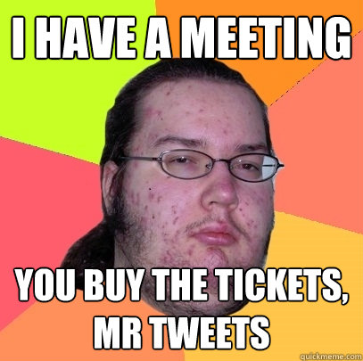 I have a meeting you buy the tickets, mr tweets  Butthurt Dweller