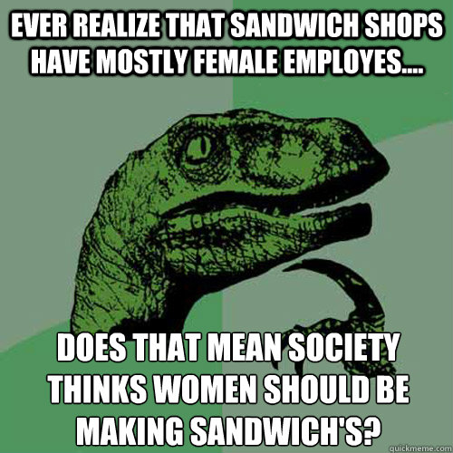 Ever realize that sandwich shops have mostly female employes.... Does that mean society thinks women should be making sandwich's?  Philosoraptor