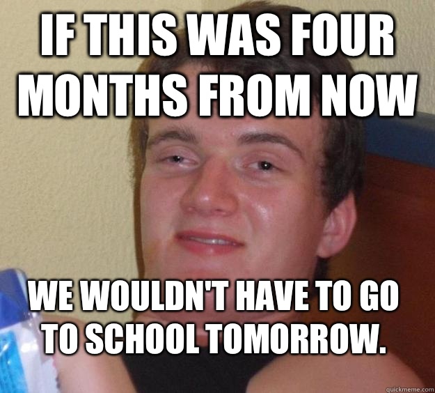 If this was four months from now We wouldn't have to go to school tomorrow. - If this was four months from now We wouldn't have to go to school tomorrow.  10 Guy