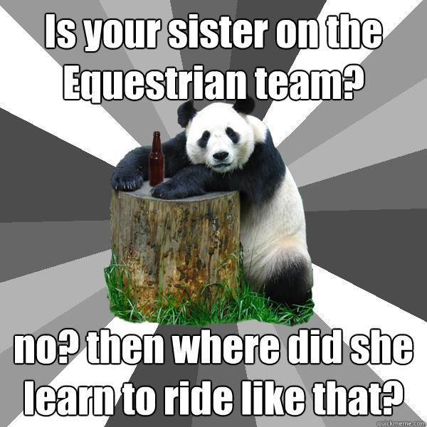 Is your sister on the Equestrian team? no? then where did she learn to ride like that?  Pickup-Line Panda