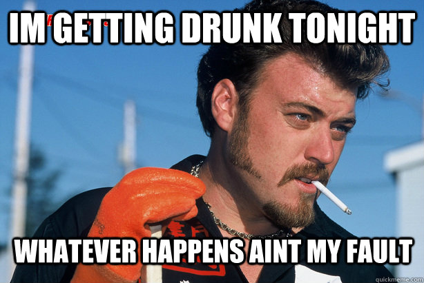 Im getting drunk tonight whatever happens aint my fault  Ricky Trailer Park Boys