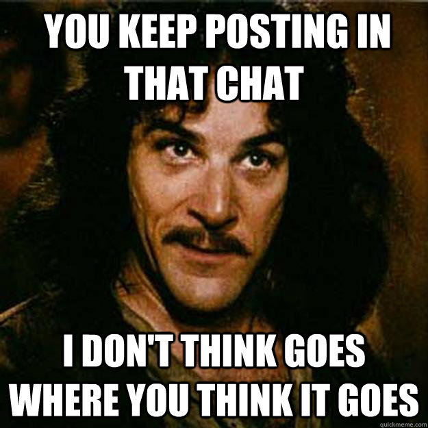  You keep posting in that chat I don't think goes where you think it goes  Inigo Montoya