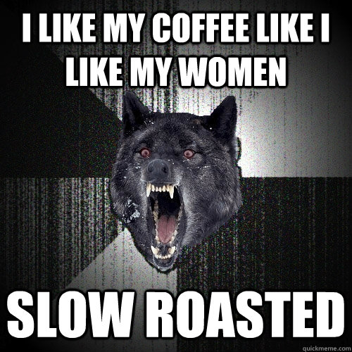 I like my coffee like I like my women slow roasted  Insanity Wolf