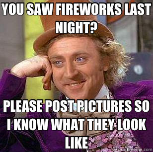 YOU SAW FIREWORKS LAST NIGHT? PLEASE POST PICTURES SO I KNOW WHAT THEY LOOK LIKE  