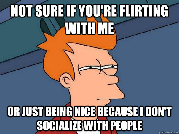 not sure if you're flirting with me or just being nice because I don't socialize with people  Futurama Fry