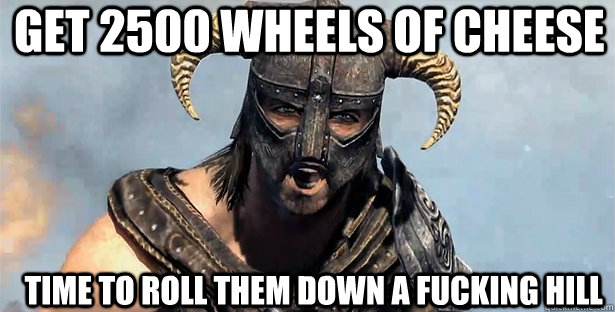 get 2500 wheels of cheese time to roll them down a fucking hill  skyrim