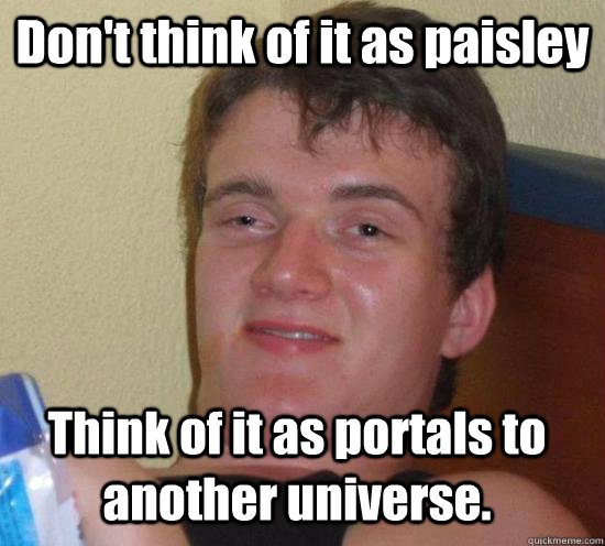 Don't think of it as paisley Think of it as portals to another universe.  10 Guy