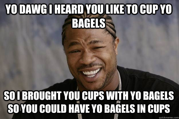 YO DAWG I HEARD YOU LIKE TO CUP YO BAGELS SO I BROUGHT YOU CUPS WITH YO BAGELS SO YOU COULD HAVE YO BAGELS IN CUPS  Xzibit meme