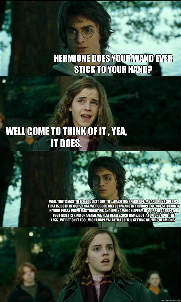 Hermione does your wand ever stick to your hand? well come to think of it , yea, it does. well thats easy to fix. you just got to ...wash the sperm off. me and rons sperms that is..both of ours that we rubbed on your wand in the hopes of you sticking it i - Hermione does your wand ever stick to your hand? well come to think of it , yea, it does. well thats easy to fix. you just got to ...wash the sperm off. me and rons sperms that is..both of ours that we rubbed on your wand in the hopes of you sticking it i  Horny Harry