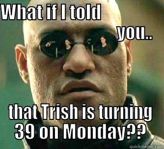 WHAT IF I TOLD                                                  YOU.. THAT TRISH IS TURNING 39 ON MONDAY?? Matrix Morpheus