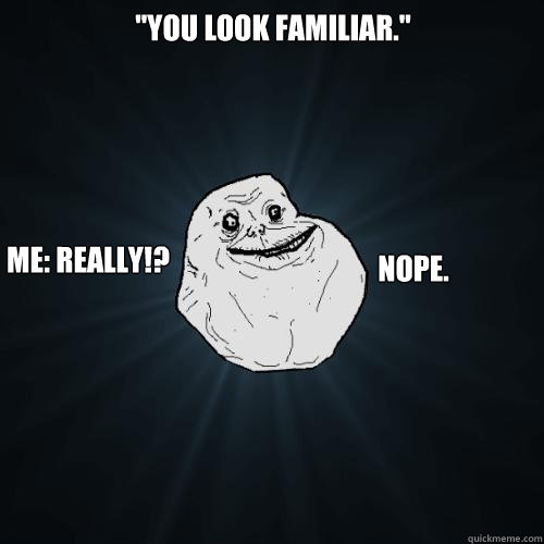 ''You look familiar.'' me: Really!?  nope.  Forever Alone