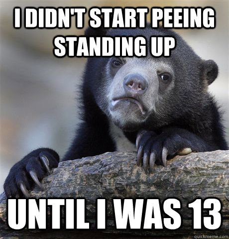 I didn't start peeing standing up until i was 13  Confession Bear