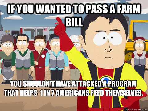 if you wanted to pass a farm bill you shouldn't have attacked a program that helps  1 in 7 Americans feed themselves.   Captain Hindsight