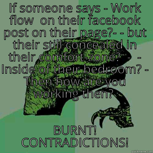 IF SOMEONE SAYS - WORK FLOW  ON THEIR FACEBOOK POST ON THEIR PAGE?- - BUT THEIR STILL CONCEALED IN THEIR COMFORT-ZONE?  -  - INSIDE OF THEIR BEDROOM? - THEN HOW ARE YOU WORKING THEN?  BURNT!  CONTRADICTIONS!  Philosoraptor