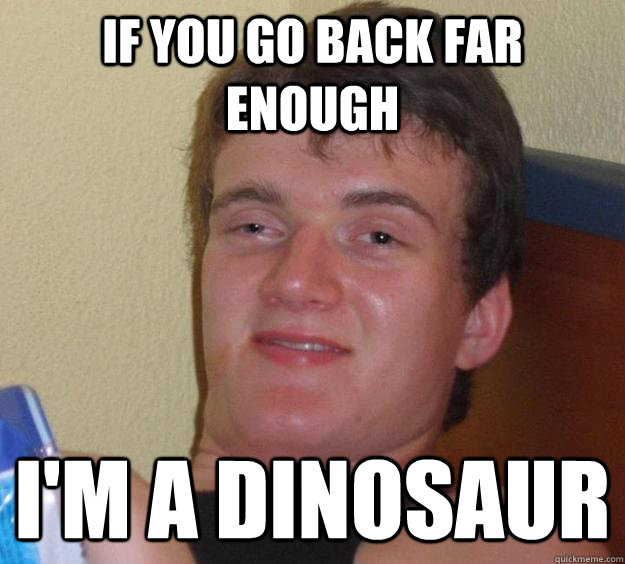 if you go back far enough i'm a dinosaur  10 Guy