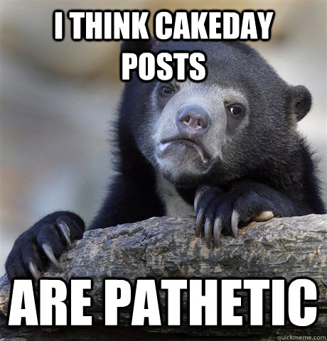 I think cakeday posts are pathetic  Confession Bear