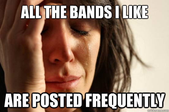 all the bands i like are posted frequently  First World Problems