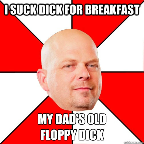 I SUCK DICK FOR BREAKFAST MY DAD'S OLD 
FLOPPY DICK  Pawn Star