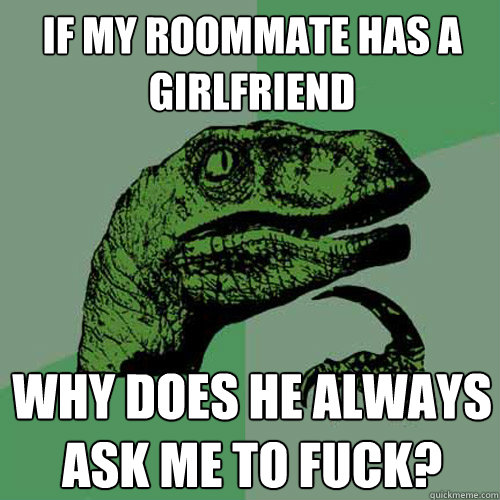 If my roommate has a girlfriend why does he always ask me to fuck? - If my roommate has a girlfriend why does he always ask me to fuck?  Philosoraptor