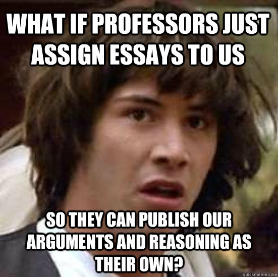 What if professors just assign essays to us so they can publish our arguments and reasoning as their own?  conspiracy keanu