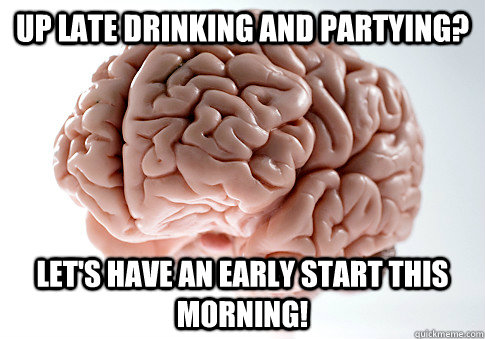 Up late drinking and partying? Let's have an early start this morning! - Up late drinking and partying? Let's have an early start this morning!  Scumbag Brain