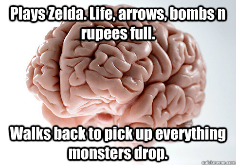 Plays Zelda. Life, arrows, bombs n rupees full. Walks back to pick up everything monsters drop.   Scumbag Brain