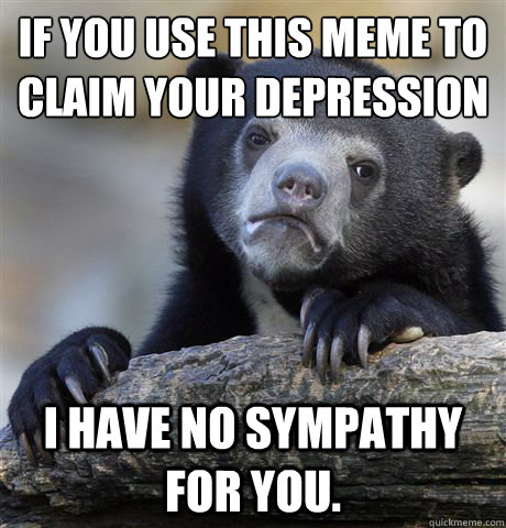 if you use this meme to claim your depression I have no sympathy for you.  Confession Bear