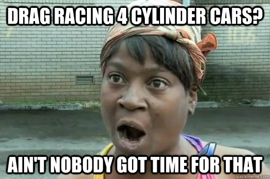 Drag Racing 4 cylinder cars? AIN'T NOBODY GOT time FOR THAT  Aint nobody got time for that