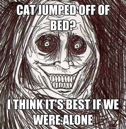 cat jumped off of bed? i think it's best if we were alone  Horrifying Houseguest