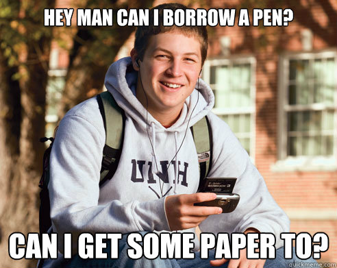 Hey man can i borrow a pen? can i get some paper to?  College Freshman