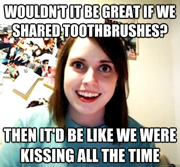 Wouldn't it be great if we shared toothbrushes? then it'd be like we were kissing all the time - Wouldn't it be great if we shared toothbrushes? then it'd be like we were kissing all the time  Overly Attached Girlfriend