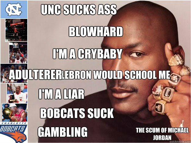 unc sucks ass Blowhard I'm a crybaby Lebron would school me Adulterer I'm a liar Bobcats suck Gambling addict The scum of Michael Jordan - unc sucks ass Blowhard I'm a crybaby Lebron would school me Adulterer I'm a liar Bobcats suck Gambling addict The scum of Michael Jordan  The Legacy of Michael Jordan