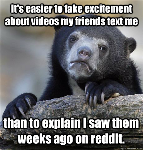 It's easier to fake excitement about videos my friends text me than to explain I saw them weeks ago on reddit. - It's easier to fake excitement about videos my friends text me than to explain I saw them weeks ago on reddit.  Confession Bear