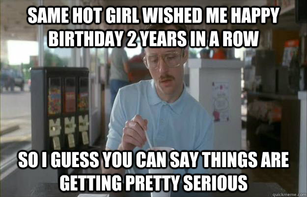 Same Hot girl wished me happy birthday 2 years in a row So I guess you can say things are getting pretty serious  Things are getting pretty serious