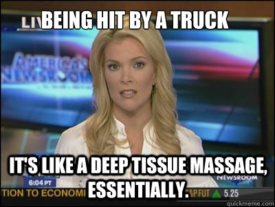 Being hit by a truck It's like a deep tissue massage, essentially.  Megyn Kelly