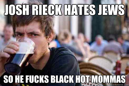 Josh rieck hates jews  so he fucks black hot mommas  Lazy College Senior