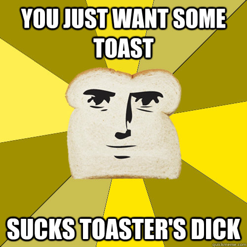 You just want some toast sucks toaster's dick  Breadfriend